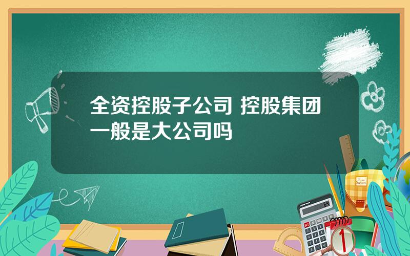 全资控股子公司 控股集团一般是大公司吗